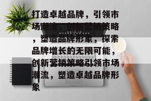 打造卓越品牌，引领市场潮流，创新营销策略，塑造品牌形象，探索品牌增长的无限可能，创新营销策略引领市场潮流，塑造卓越品牌形象
