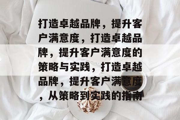 打造卓越品牌，提升客户满意度，打造卓越品牌，提升客户满意度的策略与实践，打造卓越品牌，提升客户满意度，从策略到实践的指南
