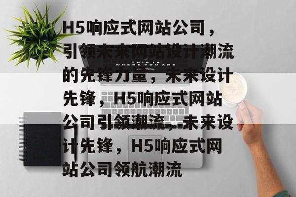 H5响应式网站公司，引领未来网站设计潮流的先锋力量，未来设计先锋，H5响应式网站公司引领潮流，未来设计先锋，H5响应式网站公司领航潮流