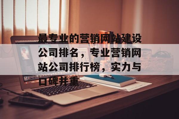 最专业的营销网站建设公司排名，专业营销网站公司排行榜，实力与口碑并重