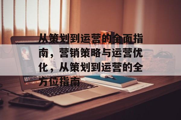 从策划到运营的全面指南，营销策略与运营优化，从策划到运营的全方位指南