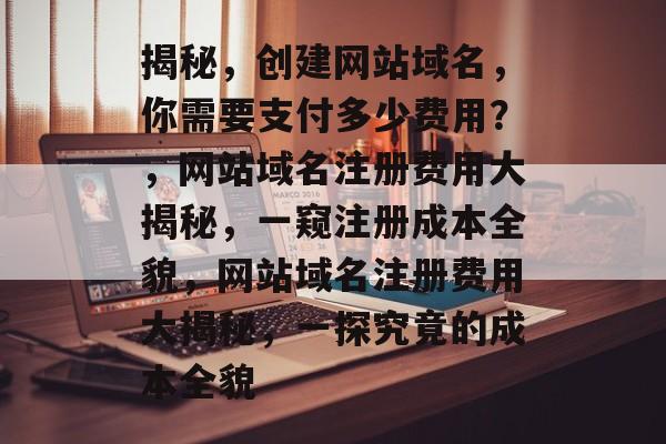 揭秘，创建网站域名，你需要支付多少费用？，网站域名注册费用大揭秘，一窥注册成本全貌，网站域名注册费用大揭秘，一探究竟的成本全貌