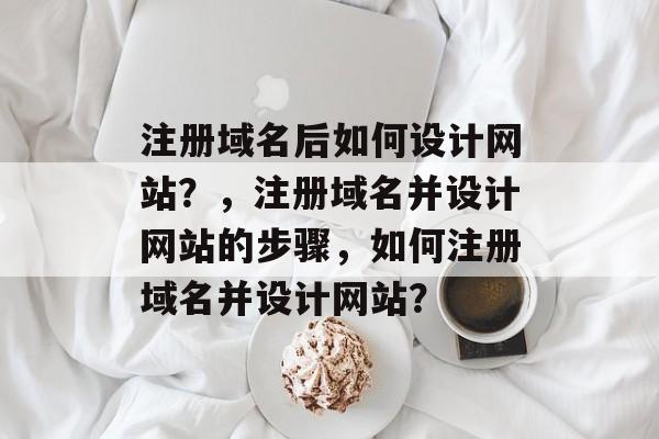 注册域名后如何设计网站？，注册域名并设计网站的步骤，如何注册域名并设计网站？