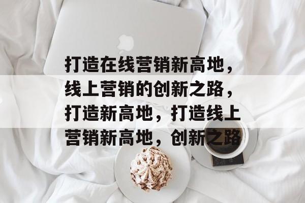 打造在线营销新高地，线上营销的创新之路，打造新高地，打造线上营销新高地，创新之路