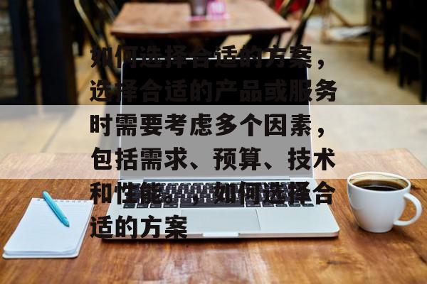 如何选择合适的方案，选择合适的产品或服务时需要考虑多个因素，包括需求、预算、技术和性能。，如何选择合适的方案