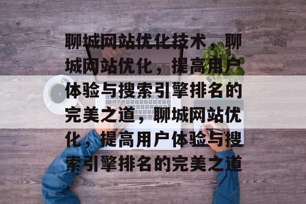 聊城网站优化技术，聊城网站优化，提高用户体验与搜索引擎排名的完美之道，聊城网站优化，提高用户体验与搜索引擎排名的完美之道