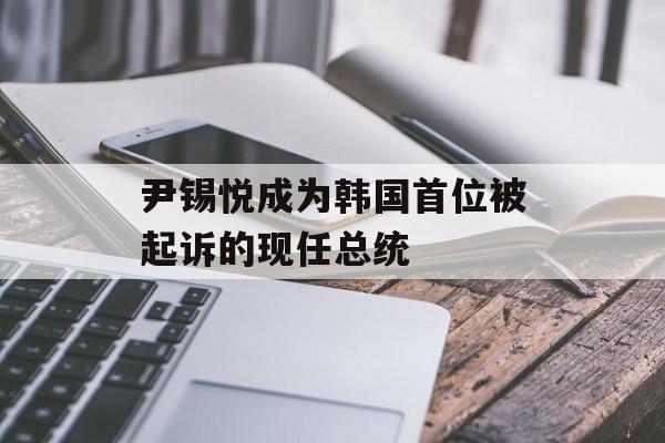 尹锡悦成为韩国首位被起诉的现任总统