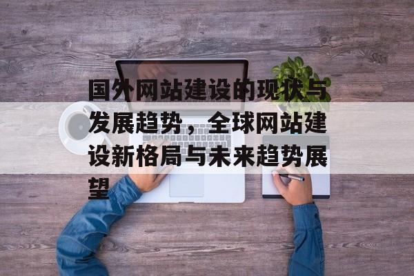 国外网站建设的现状与发展趋势，全球网站建设新格局与未来趋势展望