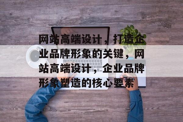 网站高端设计，打造企业品牌形象的关键，网站高端设计，企业品牌形象塑造的核心要素