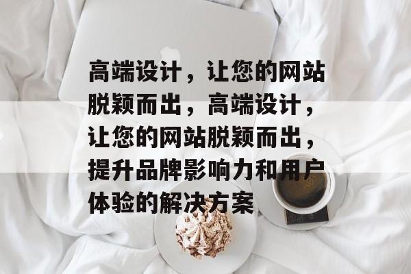 高端设计，让您的网站脱颖而出，高端设计，让您的网站脱颖而出，提升品牌影响力和用户体验的解决方案