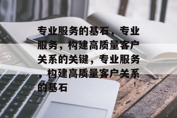 专业服务的基石，专业服务，构建高质量客户关系的关键，专业服务，构建高质量客户关系的基石