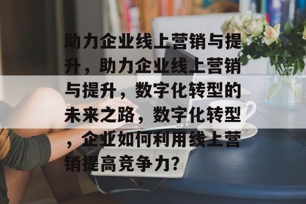 助力企业线上营销与提升，助力企业线上营销与提升，数字化转型的未来之路，数字化转型，企业如何利用线上营销提高竞争力？
