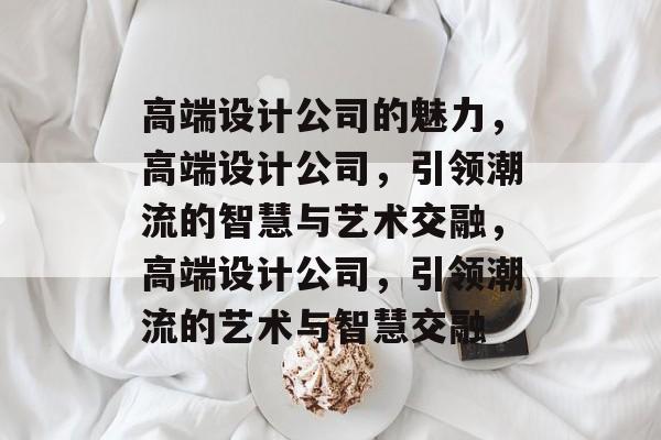高端设计公司的魅力，高端设计公司，引领潮流的智慧与艺术交融，高端设计公司，引领潮流的艺术与智慧交融