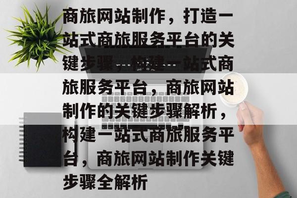 商旅网站制作，打造一站式商旅服务平台的关键步骤，构建一站式商旅服务平台，商旅网站制作的关键步骤解析，构建一站式商旅服务平台，商旅网站制作关键步骤全解析