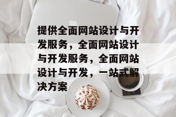 提供全面网站设计与开发服务，全面网站设计与开发服务，全面网站设计与开发，一站式解决方案
