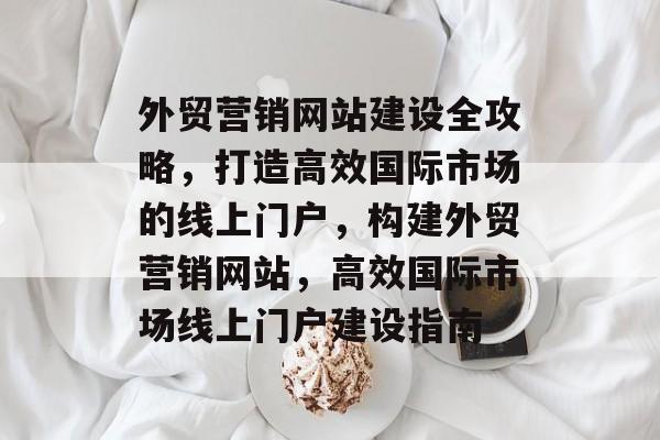 外贸营销网站建设全攻略，打造高效国际市场的线上门户，构建外贸营销网站，高效国际市场线上门户建设指南