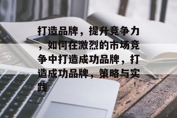 打造品牌，提升竞争力，如何在激烈的市场竞争中打造成功品牌，打造成功品牌，策略与实践