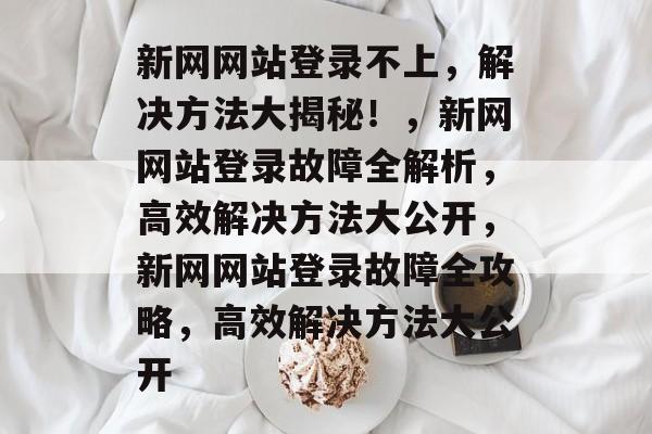 新网网站登录不上,解决方法大揭秘!,新网网站登录故障全解析,高效解决方法大公开,新网网站登录故障全攻略,高效解决方法大公开 新网网站登录不上,解决方法大揭秘!,新网网站登录故障全解析,高效解决方法大公开,新网网站登录故障全攻略,高效解决方法大公开