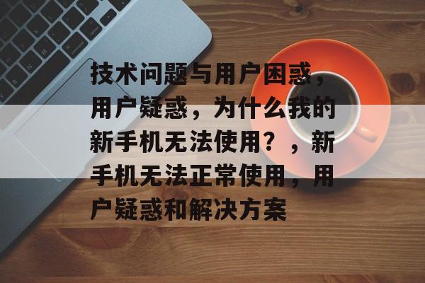 技术问题与用户困惑，用户疑惑，为什么我的新手机无法使用？，新手机无法正常使用，用户疑惑和解决方案