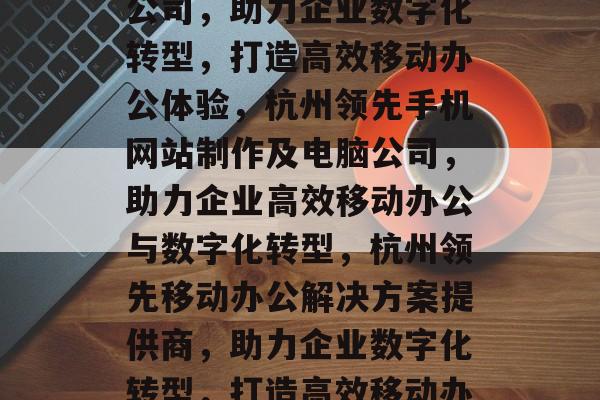 杭州手机网站制作电脑公司，助力企业数字化转型，打造高效移动办公体验，杭州领先手机网站制作及电脑公司，助力企业高效移动办公与数字化转型，杭州领先移动办公解决方案提供商，助力企业数字化转型，打造高效移动办公体验