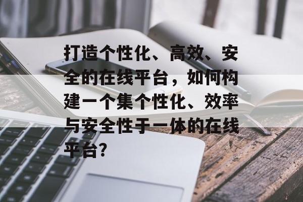打造个性化、高效、安全的在线平台，如何构建一个集个性化、效率与安全性于一体的在线平台？