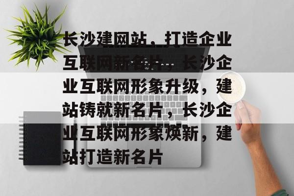长沙建网站，打造企业互联网新名片，长沙企业互联网形象升级，建站铸就新名片，长沙企业互联网形象焕新，建站打造新名片