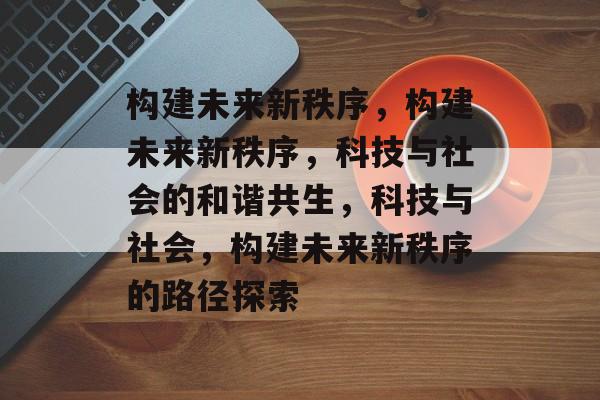 构建未来新秩序,构建未来新秩序,科技与社会的和谐共生,科技与社会,构建未来新秩序的路径探索 构建未来新秩序,构建未来新秩序,科技与社会的和谐共生,科技与社会,构建未来新秩序的路径探索