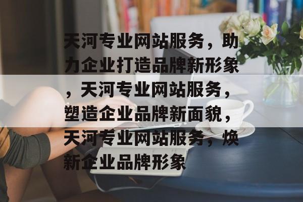 天河专业网站服务，助力企业打造品牌新形象，天河专业网站服务，塑造企业品牌新面貌，天河专业网站服务，焕新企业品牌形象