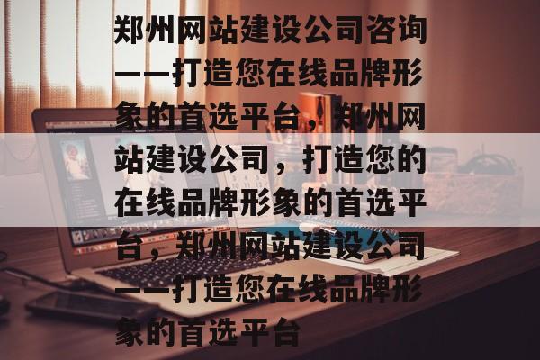 郑州网站建设公司咨询——打造您在线品牌形象的首选平台，郑州网站建设公司，打造您的在线品牌形象的首选平台，郑州网站建设公司——打造您在线品牌形象的首选平台