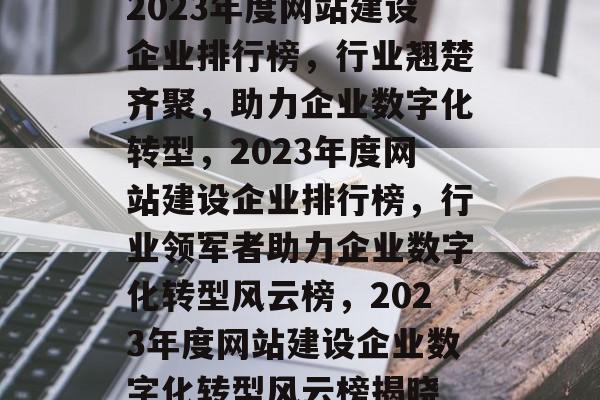 2023年度网站建设企业排行榜，行业翘楚齐聚，助力企业数字化转型，2023年度网站建设企业排行榜，行业领军者助力企业数字化转型风云榜，2023年度网站建设企业数字化转型风云榜揭晓