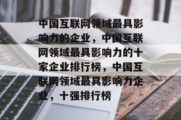 中国互联网领域最具影响力的企业，中国互联网领域最具影响力的十家企业排行榜，中国互联网领域最具影响力企业，十强排行榜