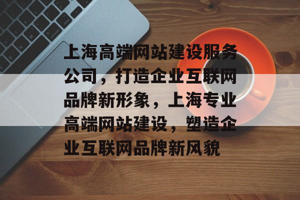 上海高端网站建设服务公司，打造企业互联网品牌新形象，上海专业高端网站建设，塑造企业互联网品牌新风貌