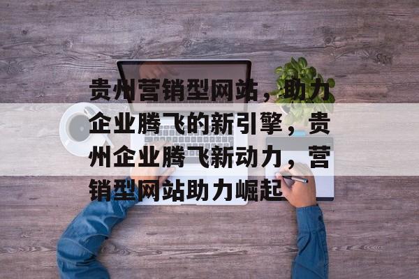贵州营销型网站，助力企业腾飞的新引擎，贵州企业腾飞新动力，营销型网站助力崛起