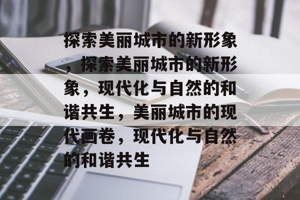 探索美丽城市的新形象，探索美丽城市的新形象，现代化与自然的和谐共生，美丽城市的现代画卷，现代化与自然的和谐共生
