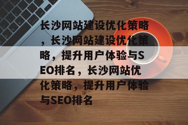 长沙网站建设优化策略，长沙网站建设优化策略，提升用户体验与SEO排名，长沙网站优化策略，提升用户体验与SEO排名