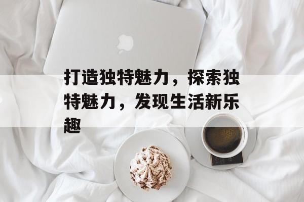 打造独特魅力，探索独特魅力，发现生活新乐趣