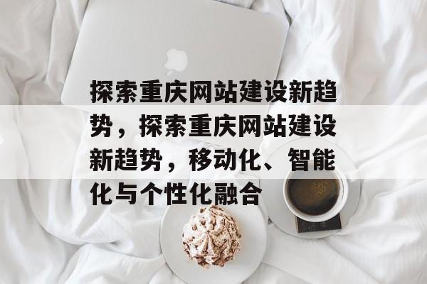 探索重庆网站建设新趋势，探索重庆网站建设新趋势，移动化、智能化与个性化融合