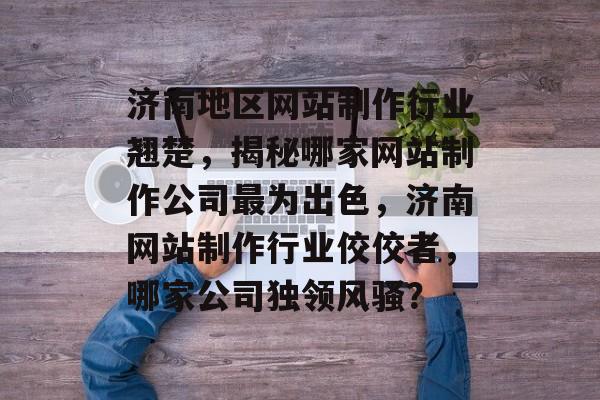 济南地区网站制作行业翘楚，揭秘哪家网站制作公司最为出色，济南网站制作行业佼佼者，哪家公司独领风骚？
