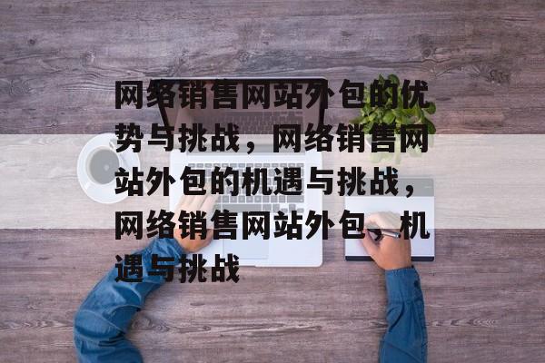网络销售网站外包的优势与挑战，网络销售网站外包的机遇与挑战，网络销售网站外包，机遇与挑战