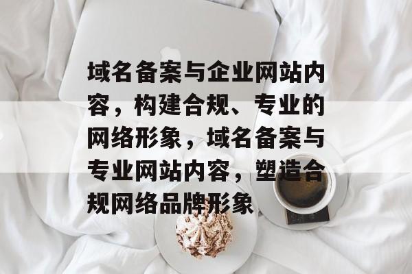 域名备案与企业网站内容，构建合规、专业的网络形象，域名备案与专业网站内容，塑造合规网络品牌形象