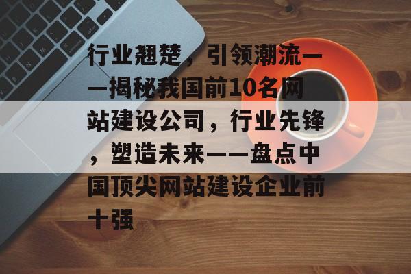 行业翘楚，引领潮流——揭秘我国前10名网站建设公司，行业先锋，塑造未来——盘点中国顶尖网站建设企业前十强