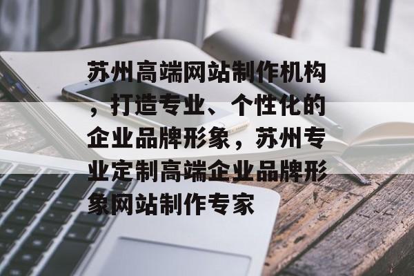 苏州高端网站制作机构，打造专业、个性化的企业品牌形象，苏州专业定制高端企业品牌形象网站制作专家