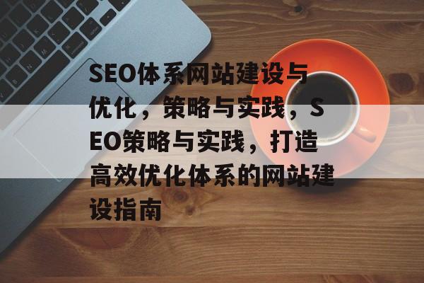 SEO体系网站建设与优化，策略与实践，SEO策略与实践，打造高效优化体系的网站建设指南