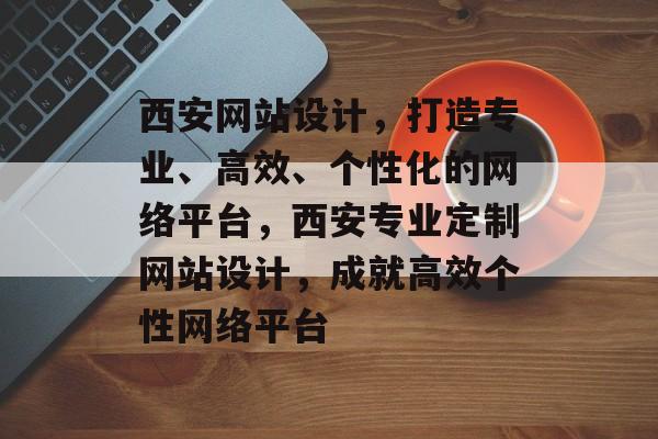 西安网站设计，打造专业、高效、个性化的网络平台，西安专业定制网站设计，成就高效个性网络平台