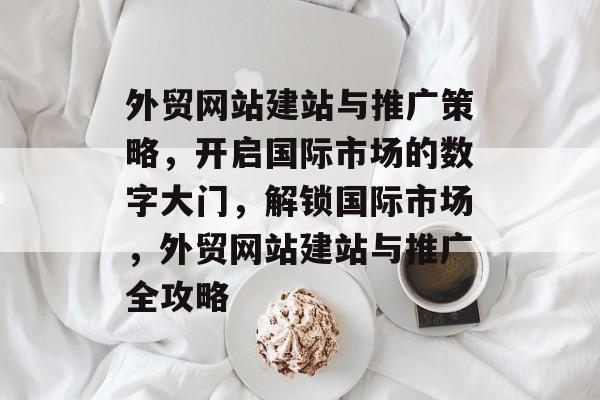 外贸网站建站与推广策略，开启国际市场的数字大门，解锁国际市场，外贸网站建站与推广全攻略