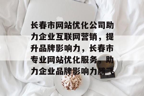 长春市网站优化公司助力企业互联网营销，提升品牌影响力，长春市专业网站优化服务，助力企业品牌影响力腾飞