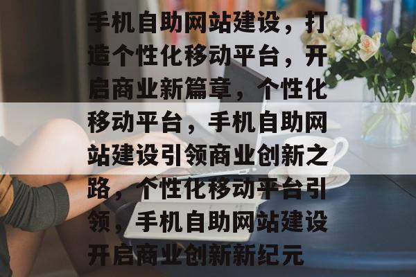 手机自助网站建设，打造个性化移动平台，开启商业新篇章，个性化移动平台，手机自助网站建设引领商业创新之路，个性化移动平台引领，手机自助网站建设开启商业创新新纪元