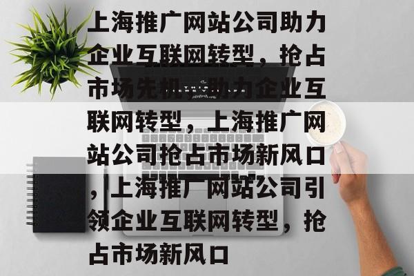 上海推广网站公司助力企业互联网转型，抢占市场先机，助力企业互联网转型，上海推广网站公司抢占市场新风口，上海推广网站公司引领企业互联网转型，抢占市场新风口