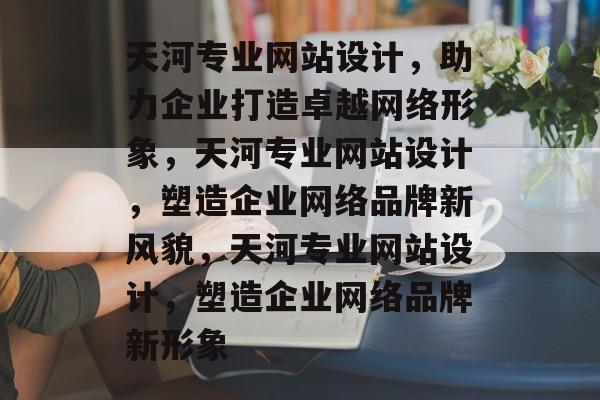 天河专业网站设计，助力企业打造卓越网络形象，天河专业网站设计，塑造企业网络品牌新风貌，天河专业网站设计，塑造企业网络品牌新形象