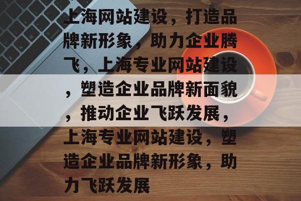 上海网站建设，打造品牌新形象，助力企业腾飞，上海专业网站建设，塑造企业品牌新面貌，推动企业飞跃发展，上海专业网站建设，塑造企业品牌新形象，助力飞跃发展